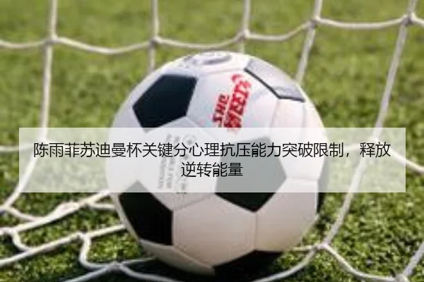 陈雨菲苏迪曼杯关键分心理抗压能力突破限制，释放逆转能量