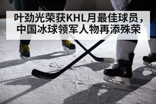叶劲光荣获KHL月最佳球员,中国冰球领军人物再添殊荣