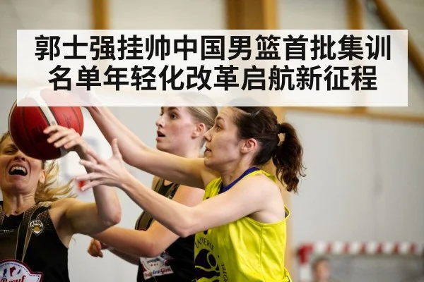 郭士强挂帅中国男篮首批集训名单年轻化改革启航新征程