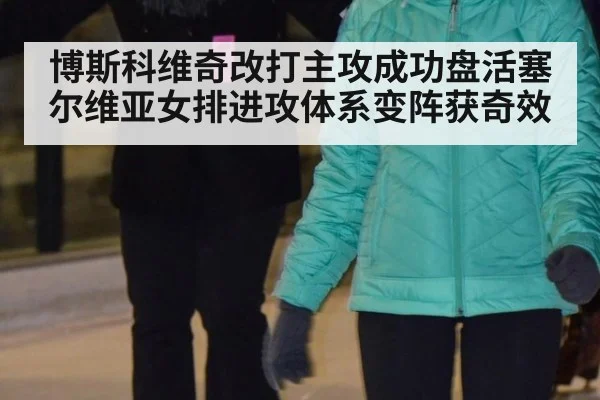 博斯科维奇改打主攻成功盘活塞尔维亚女排进攻体系变阵获奇效